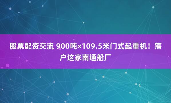 股票配资交流 900吨×109.5米门式起重机！落户这家南通船厂