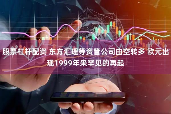 股票杠杆配资 东方汇理等资管公司由空转多 欧元出现1999年来罕见的再起