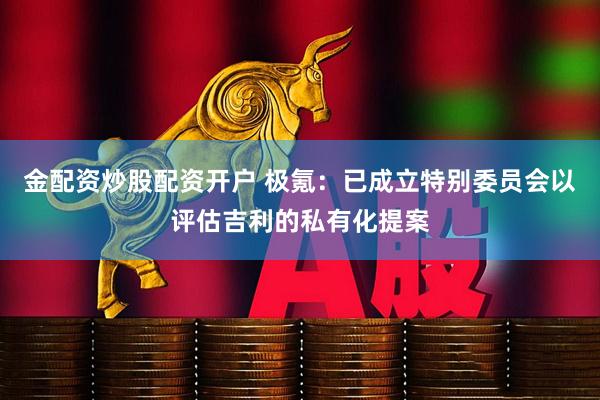 金配资炒股配资开户 极氪：已成立特别委员会以评估吉利的私有化提案