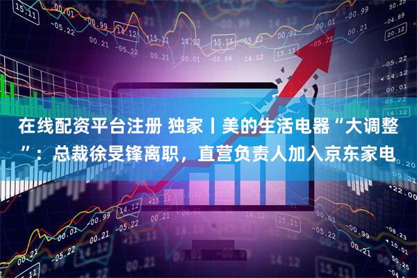 在线配资平台注册 独家丨美的生活电器“大调整”：总裁徐旻锋离职，直营负责人加入京东家电