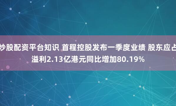 炒股配资平台知识 首程控股发布一季度业绩 股东应占溢利2.13亿港元同比增加80.19%