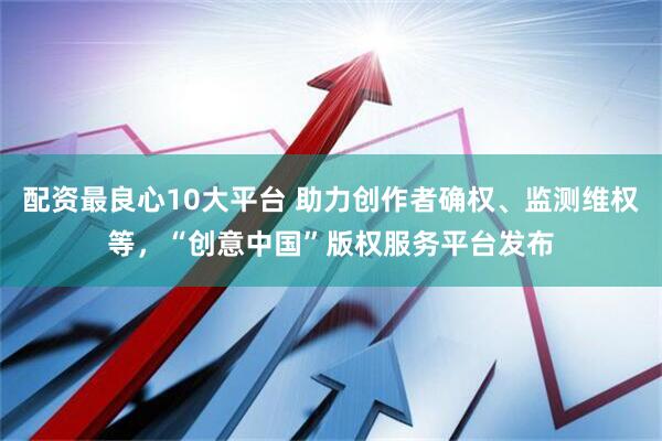 配资最良心10大平台 助力创作者确权、监测维权等，“创意中国”版权服务平台发布