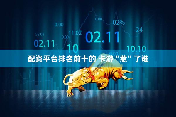 配资平台排名前十的 卡游“惹”了谁