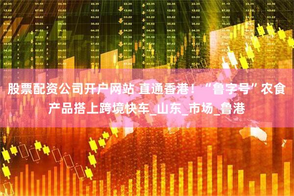 股票配资公司开户网站 直通香港！“鲁字号”农食产品搭上跨境快车_山东_市场_鲁港