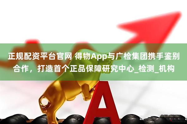 正规配资平台官网 得物App与广检集团携手鉴别合作，打造首个正品保障研究中心_检测_机构