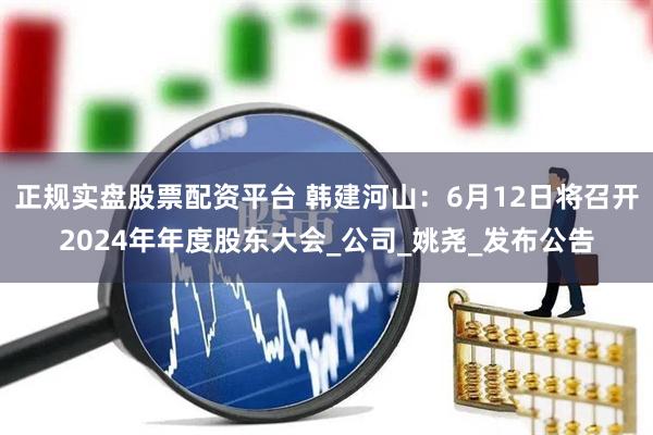 正规实盘股票配资平台 韩建河山：6月12日将召开2024年年度股东大会_公司_姚尧_发布公告