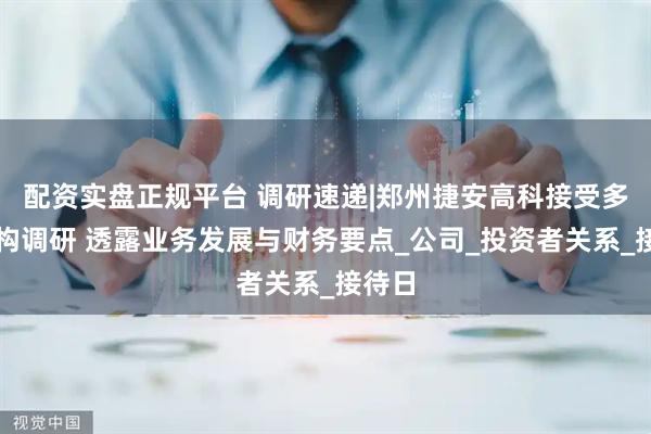 配资实盘正规平台 调研速递|郑州捷安高科接受多家机构调研 透露业务发展与财务要点_公司_投资者关系_接待日