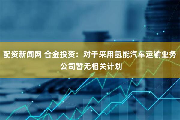 配资新闻网 合金投资：对于采用氢能汽车运输业务 公司暂无相关计划