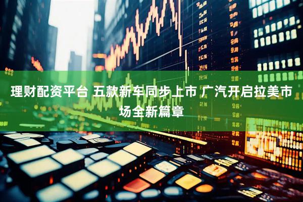理财配资平台 五款新车同步上市 广汽开启拉美市场全新篇章