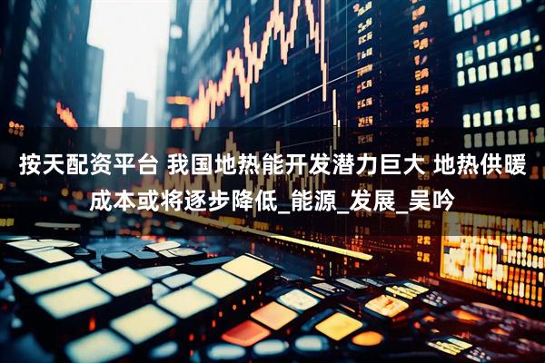 按天配资平台 我国地热能开发潜力巨大 地热供暖成本或将逐步降低_能源_发展_吴吟