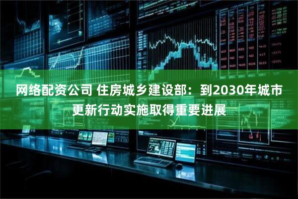网络配资公司 住房城乡建设部：到2030年城市更新行动实施取得重要进展