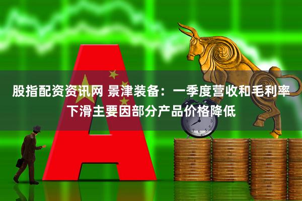 股指配资资讯网 景津装备：一季度营收和毛利率下滑主要因部分产品价格降低