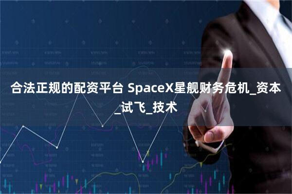 合法正规的配资平台 SpaceX星舰财务危机_资本_试飞_技术