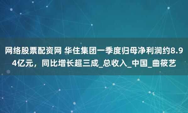 网络股票配资网 华住集团一季度归母净利润约8.94亿元，同比增长超三成_总收入_中国_曲筱艺