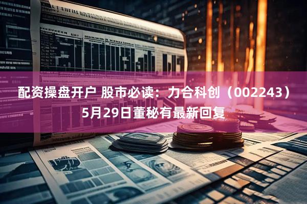 配资操盘开户 股市必读：力合科创（002243）5月29日董秘有最新回复