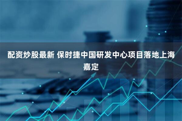 配资炒股最新 保时捷中国研发中心项目落地上海嘉定
