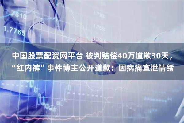 中国股票配资网平台 被判赔偿40万道歉30天，“红内裤”事件博主公开道歉：因病痛宣泄情绪