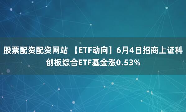 股票配资配资网站 【ETF动向】6月4日招商上证科创板综合ETF基金涨0.53%