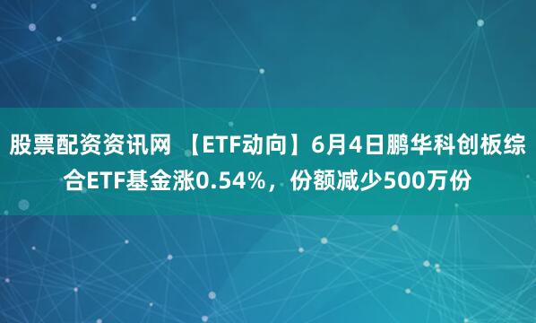 股票配资资讯网 【ETF动向】6月4日鹏华科创板综合ETF基金涨0.54%，份额减少500万份
