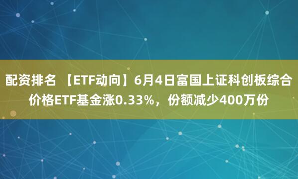 配资排名 【ETF动向】6月4日富国上证科创板综合价格ETF基金涨0.33%，份额减少400万份