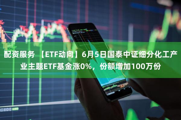 配资服务 【ETF动向】6月5日国泰中证细分化工产业主题ETF基金涨0%，份额增加100万份