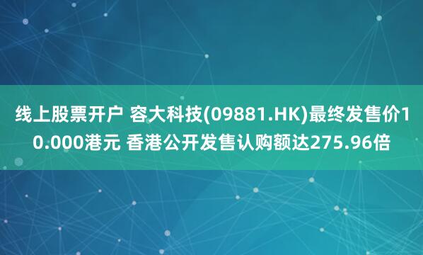 线上股票开户 容大科技(09881.HK)最终发售价10.000港元 香港公开发售认购额达275.96倍