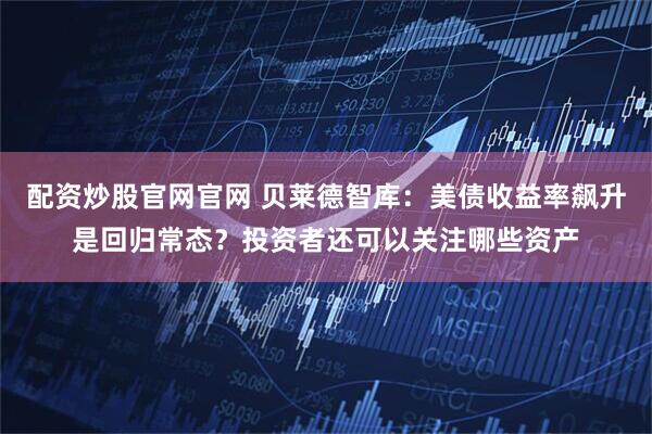 配资炒股官网官网 贝莱德智库：美债收益率飙升是回归常态？投资者还可以关注哪些资产