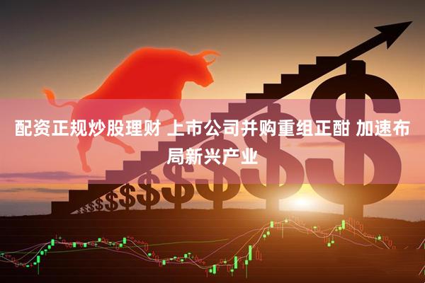 配资正规炒股理财 上市公司并购重组正酣 加速布局新兴产业