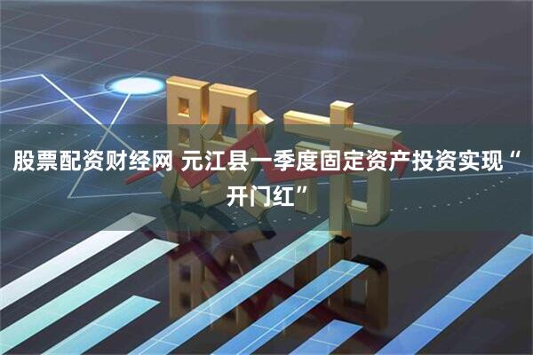 股票配资财经网 元江县一季度固定资产投资实现“开门红”