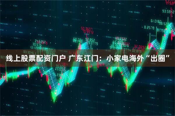 线上股票配资门户 广东江门：小家电海外“出圈”