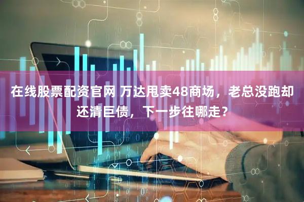 在线股票配资官网 万达甩卖48商场，老总没跑却还清巨债，下一步往哪走？