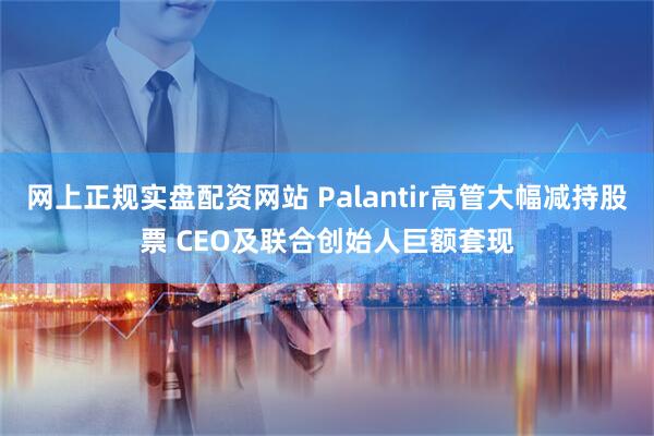 网上正规实盘配资网站 Palantir高管大幅减持股票 CEO及联合创始人巨额套现