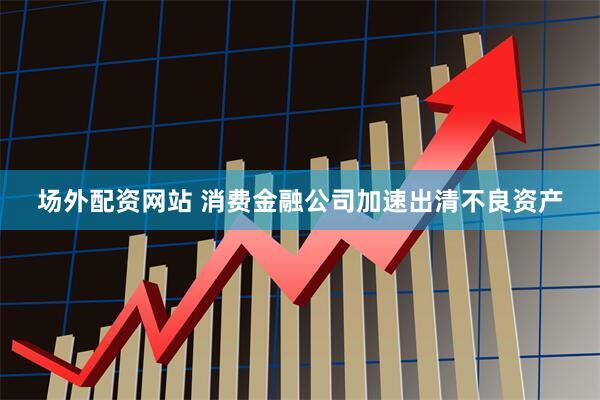 场外配资网站 消费金融公司加速出清不良资产