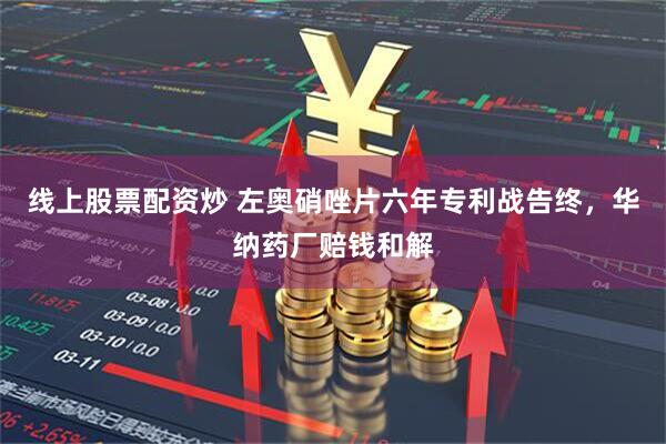 线上股票配资炒 左奥硝唑片六年专利战告终，华纳药厂赔钱和解