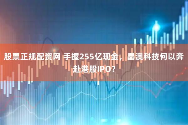 股票正规配资网 手握255亿现金，晶澳科技何以奔赴港股IPO？
