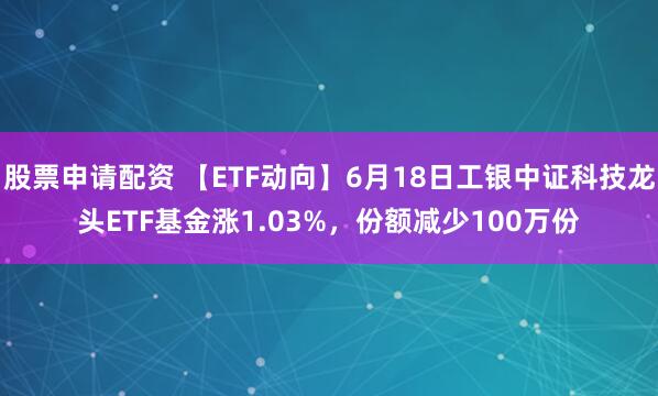 股票申请配资 【ETF动向】6月18日工银中证科技龙头ETF基金涨1.03%，份额减少100万份