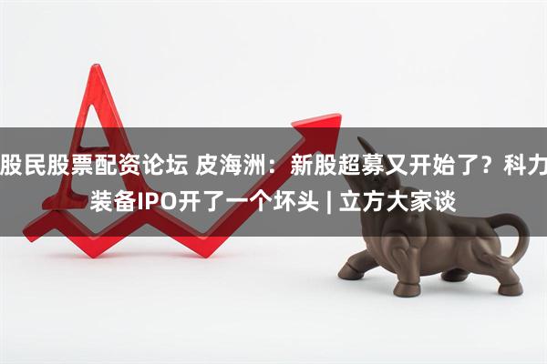 股民股票配资论坛 皮海洲：新股超募又开始了？科力装备IPO开了一个坏头 | 立方大家谈