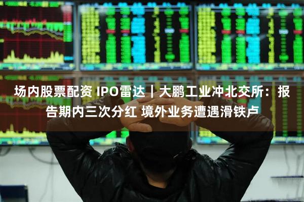 场内股票配资 IPO雷达｜大鹏工业冲北交所：报告期内三次分红 境外业务遭遇滑铁卢