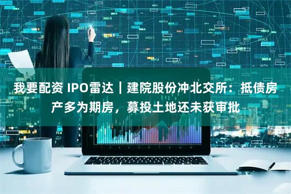 我要配资 IPO雷达｜建院股份冲北交所：抵债房产多为期房，募投土地还未获审批