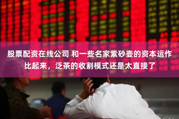 股票配资在线公司 和一些名家紫砂壶的资本运作比起来，泛茶的收割模式还是太直接了