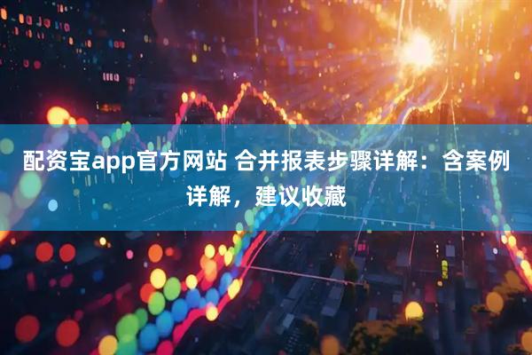 配资宝app官方网站 合并报表步骤详解：含案例详解，建议收藏