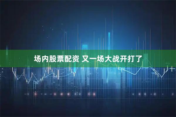 场内股票配资 又一场大战开打了