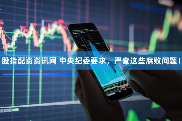 股指配资资讯网 中央纪委要求，严查这些腐败问题！