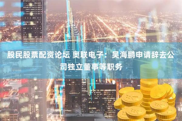股民股票配资论坛 奥联电子：吴海鹏申请辞去公司独立董事等职务