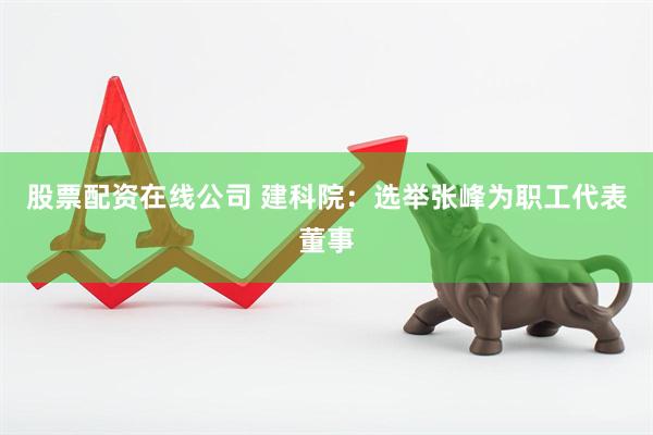 股票配资在线公司 建科院：选举张峰为职工代表董事