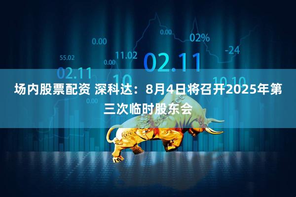 场内股票配资 深科达：8月4日将召开2025年第三次临时股东会