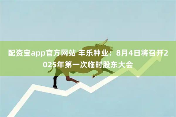 配资宝app官方网站 丰乐种业：8月4日将召开2025年第一次临时股东大会
