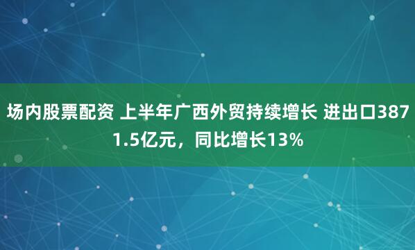 场内股票配资 上半年广西外贸持续增长 进出口3871.5亿元，同比增长13%