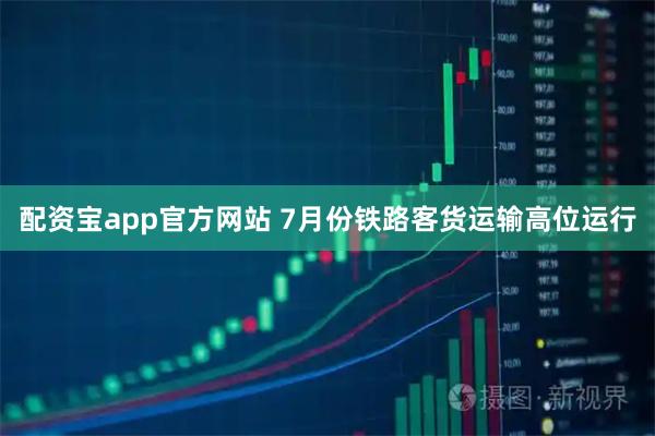 配资宝app官方网站 7月份铁路客货运输高位运行