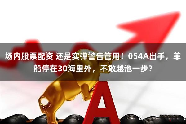 场内股票配资 还是实弹警告管用！054A出手，菲船停在30海里外，不敢越池一步？